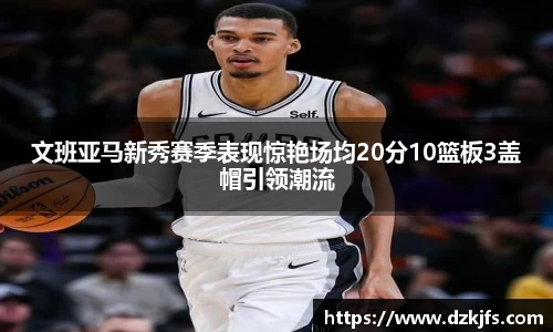 文班亚马新秀赛季表现惊艳场均20分10篮板3盖帽引领潮流