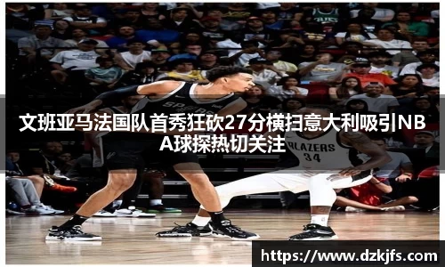 文班亚马法国队首秀狂砍27分横扫意大利吸引NBA球探热切关注