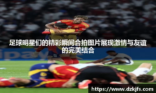 足球明星们的精彩瞬间合拍图片展现激情与友谊的完美结合