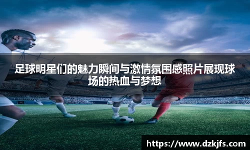 足球明星们的魅力瞬间与激情氛围感照片展现球场的热血与梦想